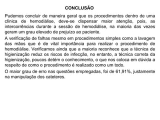 CONCLUSÃO
Pudemos concluir de maneira geral que os procedimentos dentro de uma
clínica de hemodiálise, deve-se dispensar maior atenção, pois, as
intercorrências durante a sessão de hemodiálise, na maioria das vezes
geram um grau elevado de prejuízo ao paciente.
A verificação de falhas mesmo em procedimentos simples como a lavagem
das mãos que é de vital importância para realizar o procedimento de
hemodiálise. Verificamos ainda que a maioria reconhece que a técnica de
higienização reduz os riscos de infecção, no entanto, a técnica correta da
higienização, poucos detém o conhecimento, o que nos coloca em dúvida a
respeito de como o procedimento é realizado como um todo.
O maior grau de erro nas questões empregadas, foi de 61,91%, justamente
na manipulação dos cateteres.
 
