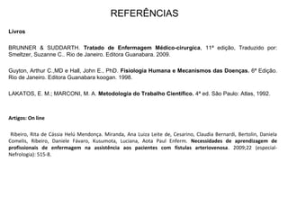 REFERÊNCIAS
Livros
BRUNNER & SUDDARTH. Tratado de Enfermagem Médico-cirurgica, 11ª edição, Traduzido por:
Smeltzer, Suzanne C.. Rio de Janeiro. Editora Guanabara. 2009.
Guyton, Arthur C.,MD e Hall, John E., PhD. Fisiologia Humana e Mecanismos das Doenças. 6ª Edição.
Rio de Janeiro. Editora Guanabara koogan. 1998.
LAKATOS, E. M.; MARCONI, M. A. Metodologia do Trabalho Científico. 4ª ed. São Paulo: Atlas, 1992.
Artigos: On line
Ribeiro, Rita de Cássia Helú Mendonça. Miranda, Ana Luiza Leite de, Cesarino, Claudia Bernardi, Bertolin, Daniela
Comelis, Ribeiro, Daniele Fávaro, Kusumota, Luciana, Aota Paul Enferm. Necessidades de aprendizagem de
profissionais de enfermagem na assistência aos pacientes com fístulas arteriovenosa. 2009;22 (especial-
Nefrologia): 515-8.
 