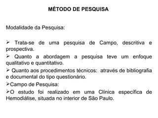 MÉTODO DE PESQUISA
Modalidade da Pesquisa:
 Trata-se de uma pesquisa de Campo, descritiva e
prospectiva.
 Quanto a abordagem a pesquisa teve um enfoque
qualitativo e quantitativo.
 Quanto aos procedimentos técnicos: através de bibliografia
e documental do tipo questionário.
Campo de Pesquisa:
O estudo foi realizado em uma Clínica específica de
Hemodiálise, situada no interior de São Paulo.
 