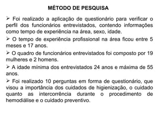 MÉTODO DE PESQUISA
 Foi realizado a aplicação de questionário para verificar o
perfil dos funcionários entrevistados, contendo informações
como tempo de experiência na área, sexo, idade.
 O tempo de experiência profissional na área ficou entre 5
meses e 17 anos.
 O quadro de funcionários entrevistados foi composto por 19
mulheres e 2 homens.
 A idade mínima dos entrevistados 24 anos e máxima de 55
anos.
 Foi realizado 10 perguntas em forma de questionário, que
visou a importância dos cuidados de higienização, o cuidado
quanto as intercorrência durante o procedimento de
hemodiálise e o cuidado preventivo.
 