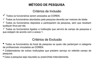 MÉTODO DE PESQUISA
Critérios de Inclusão
 Todos os funcionários serem anexados ao COREN.
 Todos os funcionários abordados pela pesquisa deverão ser maiores de idade.
 Todos os funcionários dispostos a participarem da pesquisa, sem que recebam
qualquer ônus por ela.
 Todos os funcionários ligados a instituição que servirá de campo de pesquisa e
que estejam de acordo com o anexo 1.
Critérios de Exclusão
 Todos os funcionários do local de pesquisa os quais não pertençam à categoria
de profissionais vinculados ao COREN.
 Colaboradores de outras instituições que prestem serviço no referido campo de
pesquisa.
 Caso a pesquisa seja rasurada ou preenchida indevidamente.
 