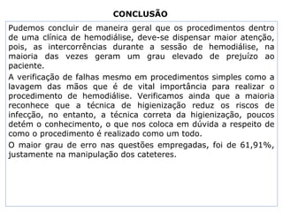 CONCLUSÃO
Pudemos concluir de maneira geral que os procedimentos dentro
de uma clínica de hemodiálise, deve-se dispensar maior atenção,
pois, as intercorrências durante a sessão de hemodiálise, na
maioria das vezes geram um grau elevado de prejuízo ao
paciente.
A verificação de falhas mesmo em procedimentos simples como a
lavagem das mãos que é de vital importância para realizar o
procedimento de hemodiálise. Verificamos ainda que a maioria
reconhece que a técnica de higienização reduz os riscos de
infecção, no entanto, a técnica correta da higienização, poucos
detém o conhecimento, o que nos coloca em dúvida a respeito de
como o procedimento é realizado como um todo.
O maior grau de erro nas questões empregadas, foi de 61,91%,
justamente na manipulação dos cateteres.
 