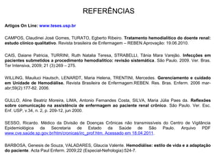 REFERÊNCIAS
Artigos On Line: www.teses.usp.br
CAMPOS, Claudinei José Gomes, TURATO, Egberto Ribeiro. Tratamento hemodialítico do doente renal:
estudo clínico qualitativo. Revista brasileira de Enfermagem – REBEN.Aprovação: 19.06.2010.
CAIS, Daiane Patricia, TURRINI, Ruth Natalia Teresa, STRABELLI, Tânia Mara Varejão. Infecções em
pacientes submetidos a procedimento hemodialitico: revisão sistemática. São Paulo. 2009. Ver. Bras.
Ter Intensiva, 2009; 21 (3):269 – 275.
WILLING, Mauiluci Hautsch, LENARDT, Maria Helena, TRENTINI, Mercedes. Gerenciamento e cuidado
em Unidade de Hemodiálise. Revista Brasileira de Enfermagem.REBEN. Res. Bras. Enferm. 2006 mar-
abr;59(2):177-82. 2006.
GULLO, Aline Beatriz Moreira, LIMA, Antonio Fernandes Costa, SILVA, Maria Júlia Paes da. Reflexões
sobre comunicação na assistência de enfermagem ao paciente renal crônico. São Paulo. Ver. Esc.
Enf. USP, v.34, n. 2, p. 209-12, jun 2000.
SESSO, Ricardo. Médico da Divisão de Doenças Crônicas não transmissíveis do Centro de Vigilância
Epidemiológica da Secretaria de Estado da Saúde de São Paulo. Arquivo PDF
www.cve.saúde.sp.gov.br/htm/cronicas/irc_prof.htm. Acessado em 18.04.2011.
BARBOSA, Genesis de Souza, VALADARES, Glaucia Valente. Hemodiálise: estilo de vida e a adaptação
do paciente. Acta Paul Enferm. 2009;22 (Especial-Nefrologia):524-7.
 