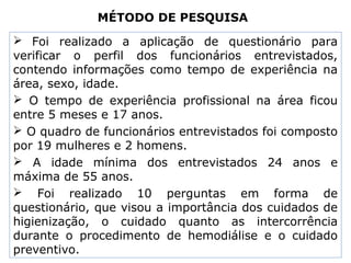 MÉTODO DE PESQUISA
 Foi realizado a aplicação de questionário para
verificar o perfil dos funcionários entrevistados,
contendo informações como tempo de experiência na
área, sexo, idade.
 O tempo de experiência profissional na área ficou
entre 5 meses e 17 anos.
 O quadro de funcionários entrevistados foi composto
por 19 mulheres e 2 homens.
 A idade mínima dos entrevistados 24 anos e
máxima de 55 anos.
 Foi realizado 10 perguntas em forma de
questionário, que visou a importância dos cuidados de
higienização, o cuidado quanto as intercorrência
durante o procedimento de hemodiálise e o cuidado
preventivo.
 