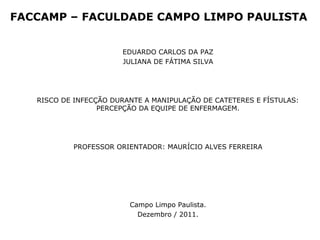 FACCAMP – FACULDADE CAMPO LIMPO PAULISTA
EDUARDO CARLOS DA PAZ
JULIANA DE FÁTIMA SILVA
RISCO DE INFECÇÃO DURANTE A MANIPULAÇÃO DE CATETERES E FÍSTULAS:
PERCEPÇÃO DA EQUIPE DE ENFERMAGEM.
PROFESSOR ORIENTADOR: MAURÍCIO ALVES FERREIRA
Campo Limpo Paulista.
Dezembro / 2011.
 