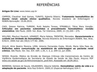 REFERÊNCIAS
Artigos On Line: www.teses.usp.br
CAMPOS, Claudinei José Gomes, TURATO, Egberto Ribeiro. Tratamento hemodialítico do
doente renal: estudo clínico qualitativo. Revista brasileira de Enfermagem –
REBEN.Aprovação: 19.06.2010.
CAIS, Daiane Patricia, TURRINI, Ruth Natalia Teresa, STRABELLI, Tânia Mara Varejão.
Infecções em pacientes submetidos a procedimento hemodialitico: revisão
sistemática. São Paulo. 2009. Ver. Bras. Ter Intensiva, 2009; 21 (3):269 – 275.
WILLING, Mauiluci Hautsch, LENARDT, Maria Helena, TRENTINI, Mercedes. Gerenciamento e
cuidado em Unidade de Hemodiálise. Revista Brasileira de Enfermagem.REBEN. Res. Bras.
Enferm. 2006 mar-abr;59(2):177-82. 2006.
GULLO, Aline Beatriz Moreira, LIMA, Antonio Fernandes Costa, SILVA, Maria Júlia Paes da.
Reflexões sobre comunicação na assistência de enfermagem ao paciente renal
crônico. São Paulo. Ver. Esc. Enf. USP, v.34, n. 2, p. 209-12, jun 2000.
SESSO, Ricardo. Médico da Divisão de Doenças Crônicas não transmissíveis do Centro de
Vigilância Epidemiológica da Secretaria de Estado da Saúde de São Paulo. Arquivo PDF
www.cve.saúde.sp.gov.br/htm/cronicas/irc_prof.htm. Acessado em 18.04.2011.
BARBOSA, Genesis de Souza, VALADARES, Glaucia Valente. Hemodiálise: estilo de vida e a
adaptação do paciente. Acta Paul Enferm. 2009;22 (Especial-Nefrologia):524-7.
 