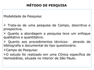 MÉTODO DE PESQUISA
Modalidade da Pesquisa:
 Trata-se de uma pesquisa de Campo, descritiva e
prospectiva.
 Quanto a abordagem a pesquisa teve um enfoque
qualitativo e quantitativo.
 Quanto aos procedimentos técnicos: através de
bibliografia e documental do tipo questionário.
Campo de Pesquisa:
O estudo foi realizado em uma Clínica específica de
Hemodiálise, situada no interior de São Paulo.
 