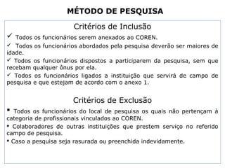 MÉTODO DE PESQUISA
Critérios de Inclusão
 Todos os funcionários serem anexados ao COREN.
 Todos os funcionários abordados pela pesquisa deverão ser maiores de
idade.
 Todos os funcionários dispostos a participarem da pesquisa, sem que
recebam qualquer ônus por ela.
 Todos os funcionários ligados a instituição que servirá de campo de
pesquisa e que estejam de acordo com o anexo 1.
Critérios de Exclusão
 Todos os funcionários do local de pesquisa os quais não pertençam à
categoria de profissionais vinculados ao COREN.
 Colaboradores de outras instituições que prestem serviço no referido
campo de pesquisa.
 Caso a pesquisa seja rasurada ou preenchida indevidamente.
 