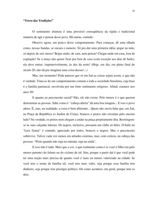 10


“Terra das Tradições”


        O sentimento ufanista é uma provável conseqüência da rígida e tradicional
maneira de agir e pensar desse povo. Há outras, contudo.
        Observe agora, um pouco desse comportamento. Para começar, dê uma olhada
como, nessas bandas, se encara o namoro. Só pra dar uma primeira idéia: pegar na mão,
só depois de seis meses! Beijar então, de cara, nem pensar! Chegar tarde em casa, fora de
cogitação! Se a moça não quiser ficar pra fora de casa (com exceção aos dias de baile),
ela deve entrar, impreterivelmente, às dez da noite! (Hoje, em dia, em pleno final do
século 20, não dá pra imaginar uma coisa dessas!...)
        Mas, um momento! Pode parecer que só em Jaú as coisas sejam assim, o que não
é verdade. Trata-se de um comportamento comum a toda a sociedade brasileira, cuja base
é a família patriarcal, envolvida por um forte sentimento religioso. Afinal, estamos nos
anos 50!
        E quanto ao preconceito racial? Não, ele não existe. Pelo menos é o que querem
demonstrar as pessoas. Sabe como é: “cabeça aberta” dá uma boa imagem... E isso o povo
adora. É, mas, na realidade, a coisa é bem diferente... Quem não ouviu falar que, em Jaú,
na Praça da República (o Jardim de Cima), brancos e pretos não circulam pelo mesmo
lado? Na verdade, os pretos nem chegam a andar na praça propriamente dita. Restringem-
se às suas calçadas laterais. Os negros, inclusive, possuem um clube só deles. O baile no
“Luiz Gama” é contudo, apreciado por todos, brancos e negros. Mas o preconceito
sobrevive. Talvez cada vez menos em atitudes externas, mas, com certeza, na cabeça das
pessoas: “Preto quando não suja na entrada, suja na saída”.
        E isso não é tudo. Mais que a cor, o que realmente conta é se você é filho (ou pelo
menos parente) do fulano ou do ciclano de tal. Sim, porque a partir daí é que você pode
ter uma noção mais precisa de quanto você é mais ou menos valorizado na cidade. Se
você tem o nome da família tal, você tem mais valor, seja porque essa família tem
dinheiro, seja porque tem prestígio político. Ou como acontece, em geral, porque tem os
dois.
 