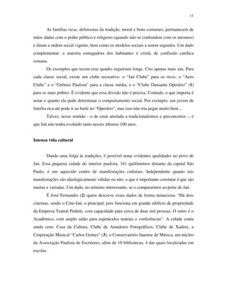 11


       As famílias ricas, defensoras da tradição, moral e bons costumes, permanecem de
mãos dadas com o poder público e religioso (quando não se confundem com os mesmos)
e ditam a ordem social vigente, bem como os modelos sociais a serem seguidos. Um dado
complementar: a maioria esmagadora dos habitantes é cristã, de confissão católica
romana.
       Os exemplos que tecem esse quadro seguiriam longe. Cito apenas mais um. Para
cada classe social, existe um clube recreativo: o “Jaú Clube” para os ricos; o “Aero
Clube” e o “Grêmio Paulista” para a classe média, e o “Clube Dansante Operário” (1)
para os mais pobres. É evidente que essa divisão não é precisa. Contudo, o que importa é
notar o quanto ela pode determinar o comportamento social. Por exemplo: um jovem de
família rica até pode ir ao baile no “Operário”, mas isso não iria pegar muito bem...
       Talvez, nesse sentido - o de estar atrelada a tradicionalismos e preconceitos -, é
que Jaú não tenha evoluído tanto nesses últimos 100 anos.


Intensa vida cultural


       Dando uma folga às tradições, é possível notar evidentes qualidades no povo de
Jaú. Essa pequena cidade do interior paulista, 341 quilômetros distante da capital São
Paulo, é um aquecido centro de manifestações culturais. Independente quanto tais
manifestações são ideologicamente válidas ou não, o que é importante constatar é que são
muitas e variadas. Um dado, no mínimo interessante, se o compararmos ao porte de Jaú.
       É José Fernandes (2) quem descreve esses dados de forma minuciosa: “Há dois
cinemas, sendo o Cine-Jaú, o principal, pois funciona em grande edifício de propriedade
da Empresa Teatral Pedutti, com capacidade para cerca de duas mil pessoas. O outro é o
Acadêmico, com amplo salão para espetáculos teatrais e conferências”. A cidade conta
ainda com: Casa da Cultura, Clube de Amadores Fotográficos, Clube de Xadrez, a
Corporação Musical “Carlos Gomes” (3), o Conservatório Jauense de Música, um núcleo
da Associação Paulista de Escritores, além de 10 bibliotecas, 4 das quais localizadas em
escolas.
 