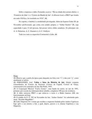 12


       Sobre a imprensa e rádio, Fernandes escreve: “Há na cidade dois jornais diários: o
‘Comércio do Jahu’ e o ‘Correio da Manhã de Jaú’. A difusora local, a PRG7 que irradia
em onda 1010 kcs, foi instalada em 1934”. (4)
       No esporte, o futebol é a modalidade privilegiada. Além do Esporte Clube XV de
Novembro (profissional), que conta com estádio próprio, o “Arthur Simões” (5), cuja
capacidade é para 12 mil pessoas, Jaú possui vários clubes amadores. Os principais são
A. A. Palmeiras, A. C. Guarani e o A. C. Gráficos.
       Tudo isso mais as orquestras Continental e Líder. (6)




Notas
(1) Observe que a grafia da época para dançante era feita com “s” e não com “ç”, como
atualmente se utiliza.
(2) FERNANDES, José. Vultos e fatos da História de Jaú. Edição conjunta
extraordinária do Correio da Noroeste, Correio da Capital, Correio de Garça,
comemorativa do centenário de Jaú, São Paulo, 1955.
(3) A Corporação Musical “Carlos Gomes”, uma banda de coreto, no ano de 1991,
portanto, por ocasião da elaboração deste trabalho, completou 100 anos de existência.
(4) A rádio emissora PRG7 a que refere-se o texto é a Rádio Jauense AM, em
funcionamento até hoje.
(5) O estádio do E. C. XV de Novembro de Jaú, “Arthur Simões” foi substituído pelo
atual, “Zezinho Magalhães”.
(6) Líder Orquestra foi o nome que recebeu a orquestra fundada pelos irmãos Capelozza
logo após o seu retorno a Jaú, a qual, depois, passou a se chamar Capelozza e sua
Orquestra.
 