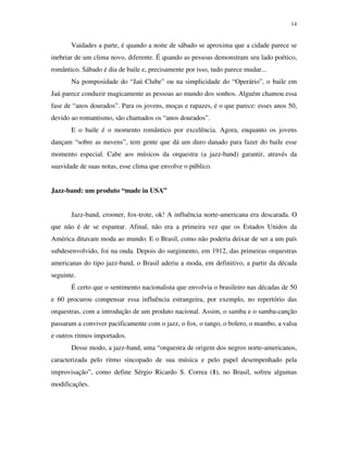 14


       Vaidades a parte, é quando a noite de sábado se aproxima que a cidade parece se
inebriar de um clima novo, diferente. É quando as pessoas demonstram seu lado poético,
romântico. Sábado é dia de baile e, precisamente por isso, tudo parece mudar...
       Na pomposidade do “Jaú Clube” ou na simplicidade do “Operário”, o baile em
Jaú parece conduzir magicamente as pessoas ao mundo dos sonhos. Alguém chamou essa
fase de “anos dourados”. Para os jovens, moças e rapazes, é o que parece: esses anos 50,
devido ao romantismo, são chamados os “anos dourados”.
       E o baile é o momento romântico por excelência. Agora, enquanto os jovens
dançam “sobre as nuvens”, tem gente que dá um duro danado para fazer do baile esse
momento especial. Cabe aos músicos da orquestra (a jazz-band) garantir, através da
suavidade de suas notas, esse clima que envolve o público.


Jazz-band: um produto “made in USA”


       Jazz-band, crooner, fox-trote, ok! A influência norte-americana era descarada. O
que não é de se espantar. Afinal, não era a primeira vez que os Estados Unidos da
América ditavam moda ao mundo. E o Brasil, como não poderia deixar de ser a um país
subdesenvolvido, foi na onda. Depois do surgimento, em 1912, das primeiras orquestras
americanas do tipo jazz-band, o Brasil aderiu a moda, em definitivo, a partir da década
seguinte.
       É certo que o sentimento nacionalista que envolvia o brasileiro nas décadas de 50
e 60 procurou compensar essa influência estrangeira, por exemplo, no repertório das
orquestras, com a introdução de um produto nacional. Assim, o samba e o samba-canção
passaram a conviver pacificamente com o jazz, o fox, o tango, o bolero, o mambo, a valsa
e outros ritmos importados.
       Desse modo, a jazz-band, uma “orquestra de origem dos negros norte-americanos,
caracterizada pelo ritmo sincopado de sua música e pelo papel desempenhado pela
improvisação”, como define Sérgio Ricardo S. Correa (1), no Brasil, sofreu algumas
modificações.
 