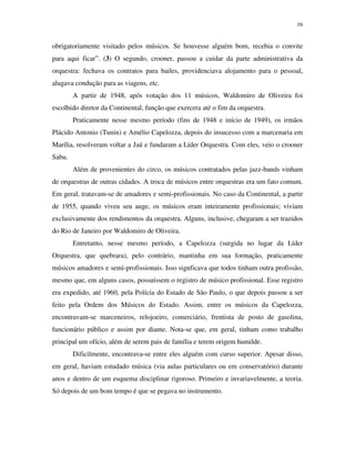 16


obrigatoriamente visitado pelos músicos. Se houvesse alguém bom, recebia o convite
para aqui ficar”. (3) O segundo, crooner, passou a cuidar da parte administrativa da
orquestra: fechava os contratos para bailes, providenciava alojamento para o pessoal,
alugava condução para as viagens, etc.
        A partir de 1948, após votação dos 11 músicos, Waldomiro de Oliveira foi
escolhido diretor da Continental, função que exercera até o fim da orquestra.
        Praticamente nesse mesmo período (fins de 1948 e início de 1949), os irmãos
Plácido Antonio (Tunin) e Amélio Capelozza, depois do insucesso com a marcenaria em
Marília, resolveram voltar a Jaú e fundaram a Líder Orquestra. Com eles, veio o crooner
Sabu.
        Além de provenientes do circo, os músicos contratados pelas jazz-bands vinham
de orquestras de outras cidades. A troca de músicos entre orquestras era um fato comum.
Em geral, tratavam-se de amadores e semi-profissionais. No caso da Continental, a partir
de 1955, quando viveu seu auge, os músicos eram inteiramente profissionais; viviam
exclusivamente dos rendimentos da orquestra. Alguns, inclusive, chegaram a ser trazidos
do Rio de Janeiro por Waldomiro de Oliveira.
        Entretanto, nesse mesmo período, a Capelozza (surgida no lugar da Líder
Orquestra, que quebrara), pelo contrário, mantinha em sua formação, praticamente
músicos amadores e semi-profissionais. Isso signficava que todos tinham outra profissão,
mesmo que, em alguns casos, possuíssem o registro de músico profissional. Esse registro
era expedido, até 1960, pela Polícia do Estado de São Paulo, o que depois passou a ser
feito pela Ordem dos Músicos do Estado. Assim, entre os músicos da Capelozza,
encontravam-se marceneiros, relojoeiro, comerciário, frentista de posto de gasolina,
funcionário público e assim por diante. Nota-se que, em geral, tinham como trabalho
principal um ofício, além de serem pais de família e terem origem humilde.
        Dificilmente, encontrava-se entre eles alguém com curso superior. Apesar disso,
em geral, haviam estudado música (via aulas particulares ou em conservatório) durante
anos e dentro de um esquema disciplinar rigoroso. Primeiro e invariavelmente, a teoria.
Só depois de um bom tempo é que se pegava no instrumento.
 