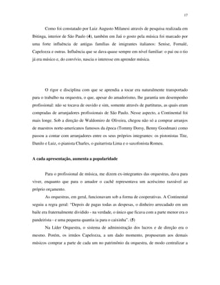 17


       Como foi constatado por Luiz Augusto Milanesi através de pesquisa realizada em
Ibitinga, interior de São Paulo (4), também em Jaú o gosto pela música foi marcado por
uma forte influência de antigas famílias de imigrantes italianos: Senise, Fornalé,
Capelozza e outras. Influência que se dava quase sempre em nível familiar: o pai ou o tio
já era músico e, do convívio, nascia o interesse em aprender música.




       O rigor e disciplina com que se aprendia a tocar era naturalmente transportado
para o trabalho na orquestra, o que, apesar do amadorismo, lhe garantia um desempenho
profissional: não se tocava de ouvido e sim, somente através de partituras, as quais eram
compradas de arranjadores profissionais de São Paulo. Nesse aspecto, a Continental foi
mais longe. Sob a direção de Waldomiro de Oliveira, chegou não só a comprar arranjos
de maestros norte-americanos famosos da época (Tommy Dorsy, Benny Goodman) como
passou a contar com arranjadores entre os seus próprios integrantes: os pistonistas Tite,
Danilo e Luiz, o pianista Charles, o guitarrista Lima e o saxofonista Romeu.


A cada apresentação, aumenta a popularidade


       Para o profissional de música, me dizem ex-integrantes das orquestras, dava para
viver, enquanto que para o amador o cachê representava um acréscimo razoável ao
próprio orçamento.
       As orquestras, em geral, funcionavam sob a forma de cooperativas. A Continental
seguiu a regra geral: “Depois de pagas todas as despesas, o dinheiro arrecadado em um
baile era fraternalmente dividido - na verdade, o único que ficava com a parte menor era o
pandeirista - e uma pequena quantia ia para o caixinha”. (5)
       Na Líder Orquestra, o sistema de administração dos lucros e de direção era o
mesmo. Porém, os irmãos Capelozza, a um dado momento, propuseram aos demais
músicos comprar a parte de cada um no patrimônio da orquestra, de modo centralizar a
 