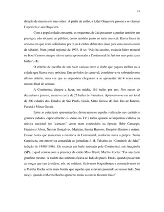 18


direção da mesma em suas mãos. A partir de então, a Líder Orquestra passou a se chamar
Capelozza e sua Orquestra.
       Com a popularidade crescente, as orquestras de Jaú passaram a ganhar também em
prestígio, não só junto ao público, como também junto ao meio musical. Havia finais de
semana em que eram solicitados por 3 ou 4 clubes diferentes (isso para uma mesma noite
de sábado). Num jornal regional de 1975, lê-se: “Não há cassino, estância hidro-mineral
ou hotel famoso em que não se tenha apresentado a Continental de Jaú nos seus principais
bailes”. (6)
       O critério de escolha de um baile variava entre o clube que pagava melhor ou a
cidade que ficava mais próxima. Em períodos de carnaval, considerava-se sobretudo esse
último critério, uma vez que as orquestras chegavam a se apresentar até 4 vezes num
mesmo final de semana.
       A Continental chegou a fazer, em média, 110 bailes por ano. Nos meses de
dezembro e janeiro, animava cerca de 25 bailes de formatura. Apresentou-se em um total
de 300 cidades dos Estados de São Paulo, Goiás, Mato Grosso do Sul, Rio de Janeiro,
Paraná e Minas Gerais.
       Entre as principais apresentações, destacaram-se aquelas realizadas nas capitais e
grandes cidades, especialmente os shows na TV e rádio, quando acompanhou estrelas da
música nacional (os “cartazes” como eram conhecidos na época): Hebe Camargo,
Francisco Alves, Nelson Gonçalves, Marlene, Inesita Barroso, Gregório Barrios e outros.
Houve bailes que marcaram a memória da Continental, conforme narra o próprio Tunin
Capelozza, em entrevista concedida ao jornalista J. H. Teixeira do “Comércio do Jahu”
(edição de 14/09/1986). Ele recorda um baile animado pela Continental, em Araçatuba
(SP), o qual contou com a presença da então Miss Brasil, Martha Rocha: “Foi um baile
granfino mesmo. A toalete das senhoras ficava ao lado do palco. Então, quando passavam
as moças que iam à toalete, nós, os músicos, ficávamos boquiabertos e comentávamos se
a Martha Rocha seria mais bonita que aquelas que estavam passando ao nosso lado. Seu
moço, quando a Martha Rocha apareceu, todas as outras ficaram feias!”
 