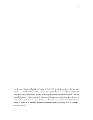 19




Foto do jornal “Correio da Manhã de Jaú”, edição de 03/09/1955. Ao lado da foto, lê-se: “Hoje nos salões
de festas do Aeroclube de Jaú, grandioso baile para Coroação da Rainha da Escola Técnica Industrial de
nossa cidade, onde estará presente para dar um maior brilhantismo a famoso Capelozza e sua Orquestra.
Amanhã (domingo) - A Capelozza e sua Orquestra, abrilhantará uma grandiosa brincadeira dansante na
visinha cidade de Bocaina nos salões de festas do ‘Nosso Clube’”. Anúncios como este eram muito
comuns na década de 50, sobretudo nos meses de janeiro e dezembro (devido aos bailes de formatura) e
épocas de carnaval.
 