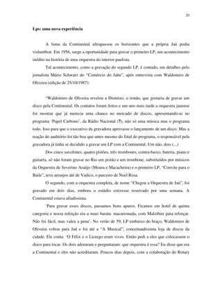 20


Lps: uma nova experiência


       A fama da Continental ultrapassou os horizontes que a própria Jaú podia
vislumbrar. Em 1956, surge a oportunidade para gravar o primeiro LP, um acontecimento
inédito na história de uma orquestra do interior paulista.
       Tal acontecimento, como a gravação do segundo LP, é contado, em detalhes pelo
jornalista Mário Schwarz do “Comércio do Jahu”, após entrevista com Waldomiro de
Oliveira (edição de 25/10/1987):


       “Waldomiro de Oliveira revelou a Dionísio, o irmão, que gostaria de gravar um
disco pela Continental. Os contatos foram feitos e um ano mais tarde a orquestra jauense
foi mostrar que já merecia uma chance no mercado de discos, apresentando-se no
programa ‘Papel Carbono’, da Rádio Nacional (7), não só uma música mas o programa
todo. Isso para que o executivo da gravadora aprovasse o lançamento de um disco. Mas a
reação do auditório foi tão boa que antes mesmo do final do programa, o responsável pela
gravadora já tinha se decidido a gravar um LP com a Continental. Um não, dois (...)
       Dos cinco saxofones, quatro pistões, três trombones, contra-baixo, bateria, piano e
guitarra, só não foram gravar no Rio um pistão e um trombone, substituídos por músicos
da Orquestra de Severino Araújo (Moura e Macacheira) e o primeiro LP, “Convite para o
Baile”, teve arranjos até de Vadico, o parceiro de Noel Rosa.
       O segundo, com a orquestra completa, de nome “Chegou a Orquestra de Jaú”, foi
gravado em dois dias, embora o estúdio estivesse reservado por uma semana. A
Continental estava afiadíssima.
       ‘Para gravar esses discos, passamos bons apuros. Ficamos em hotel de quinta
categoria e nossa refeição era a mais barata: macarronada, com Malzibier para reforçar.
Não foi fácil, mas valeu a pena’. No verão de 59, LP embaixo do braço, Waldomiro de
Oliveira voltou para Jaú e foi até a “A Musical”, conceituadíssima loja de discos da
cidade. Ele conta: ‘O Félix e o Licurgo eram vivos. Então pedi a eles que colocassem o
disco para tocar. Os dois adoraram e perguntaram: que orquestra é essa? Eu disse que era
a Continental e eles não acreditaram. Poucos dias depois, com a colaboração do Rotary
 
