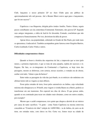 21


Club, lançamos o nosso primeiro LP no Aero Clube para um público de
aproximadamente três mil pessoas. Até o Renato Mursi esteve aqui para o lançamento,
que foi um sucesso’”.


       Capelozza e sua Orquestra, dirigida pelos irmãos Amélio, Tunin e Irineu, seguiu
passos semelhantes aos da conterrânea Continental. Entretanto, não gravou LP. Segundo
seus antigos integrantes, a idéia de fazê-lo foi discutida. Contudo, concluíram que não
compensava financeiramente. Por isso, desistiram da idéia de gravar.
       Apesar disso, sua popularidade, sobretudo no Estado de São Paulo, por onde mais
se apresentou, é indiscutível. Também acompanhou gente famosa como Gregório Barrios,
Carlos Lombardi, Carlos Vilela e outros.


Dificuldades comprometem o futuro


       Quando se houve a história das orquestras de Jaú, a impressão que se tem (pelo
menos, a primeira impressão), é que se trata de uma epopéia, repleta de sucessos e só.
Engano. De fato, os ex-integrantes da Continental e Capelozza, se hoje riem das
passagens, mesmo as dolorosas, com certeza, nessas ocasiões, a vontade era de chorar,
acabar com tudo, “chutar o pau da barraca”.
       Entre todas as passagens da vida das jazz-bands, os ex-músicos são unânimes em
afirmar terem sido as viagens as mais difíceis.
       Fosse pelas estradas de terra, fosse pelos automóveis ou ônibus, cuja velocidade
máxima não ultrapassava os 30 km/h, uma viagem à vizinha Bauru ou a Bariri, poderia se
transformar em um transtorno. Em especial nos dias de chuva. O que pensar então,
quando se era contratado para tocar em cidades mais distantes, como em outros estados,
por exemplo?
       Mesmo que o cachê compensasse, teve gente que chegou a desistir de ser músico
por causa de tanto sacrifício. “A gente - conta Tunin Capelozza na mesma entrevista
concedida ao “Comércio do Jahu” (edição de 14/09/1986) - ia de ônibus, de carro ou de
trem, em estradas ruins, com chuva ou frio. Certa vez, fomos tocar na cidade de
 