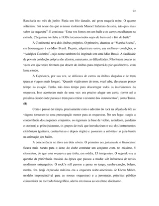 22


Rancharia no mês de junho. Fazia um frio danado, até geou naquela noite. O quanto
sofremos. Foi nesse dia que o nosso violonista Manoel Sabatino desistiu, não quis mais
saber da orquestra”. E continua: “Uma vez fomos em um baile e os carros encalharam na
estrada. Chegamos no clube a 1h30 e tocamos todos sujos de barro até o fim do baile”.
       A Continental teve dois ônibus próprios. O primeiro, chamou-se “Martha Rocha”,
em homenagem à ex-Miss Brasil. Depois, adquiriram outro, em melhores condições, o
“Adalgiza Colombo”, cujo nome também foi inspirado em uma Miss Brasil. A facilidade
de possuir condução própria não afastou, entretanto, as dificuldades. Não foram poucas as
vezes em que todos tiveram que descer do ônibus para empurrá-lo por quilômetros, com
lama e tudo.
       A Capelozza, por sua vez, se utilizava de carros ou ônibus alugados e de trem
(para as viagens mais longas). “Quando viajávamos de trem, você sabe, eles param pouco
tempo na estação. Então, não dava tempo para descarregar todos os instrumentos da
orquestra. Isso aconteceu mais de uma vez: era preciso alugar um carro, correr até a
próxima cidade onde parava o trem para retirar o restante dos instrumentos”, conta Tunin.
(8)
       Com o passar do tempo, precisamente com o advento do rock na década de 60, as
viagens tornaram-se uma preocupação menor para as orquestras. No seu lugar, surgiu a
concorrência dos pequenos conjuntos, os regionais (a base de violão, acordeom, pandeiro
e crooner) e, principalmente, os grupos de rock que introduziram o uso dos instrumentos
eletrônicos (guitarra, contra-baixo e depois órgão) e passaram a substituir as jazz-bands
na animação dos bailes.
       A concorrência se dava em dois níveis. O primeiro era justamente o financeiro:
ficava mais barato para o dono do clube contratar um conjunto com, no máximo, 5
elementos, do que uma orquestra que tinha, em média, 15 integrantes. O segundo era a
questão da preferência musical da época que passou a mudar sob influência de novos
modismos estrangeiros. O rock’n roll passou a perna no tango, samba-canção, bolero,
rumba, fox (cuja expressão máxima era a orquestra norte-americana de Glenn Miller,
modelo imprescindível para as nossas orquestras) e a juventude, principal público
consumidor do mercado fonográfico, aderiu em massa ao seu ritmo alucinante.
 