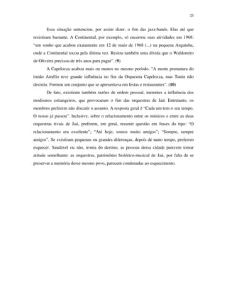 23


       Essa situação sentenciou, por assim dizer, o fim das jazz-bands. Elas até que
resistiram bastante. A Continental, por exemplo, só encerrou suas atividades em 1968:
“um sonho que acabou exatamente em 12 de maio de 1968 (...) na pequena Angatuba,
onde a Continental tocou pela última vez. Restou também uma dívida que o Waldomiro
de Oliveira precisou de três anos para pagar”. (9)
       A Capelozza acabou mais ou menos no mesmo período. “A morte prematura do
irmão Amélio teve grande influência no fim da Orquestra Capelozza, mas Tunin não
desistiu. Formou um conjunto que se apresentava em festas e restaurantes”. (10)
       De fato, existiram também razões de ordem pessoal, inerentes a influência dos
modismos estrangeiros, que provocaram o fim das orquestras de Jaú. Entretanto, os
membros preferem não discutir o assunto. A resposta geral é “Cada um tem o seu tempo.
O nosso já passou”. Inclusive, sobre o relacionamento entre os músicos e entre as duas
orquestras rivais de Jaú, preferem, em geral, resumir questão em frases do tipo: “O
relacionamento era excelente”; “Até hoje, somos muito amigos”; “Sempre, sempre
amigos”. Se existiram pequenas ou grandes diferenças, depois de tanto tempo, preferem
esquecer. Saudável ou não, ironia do destino, as pessoas dessa cidade parecem tomar
atitude semelhante: as orquestras, patrimônio histórico-musical de Jaú, por falta de se
preservar a memória desse mesmo povo, parecem condenadas ao esquecimento.
 