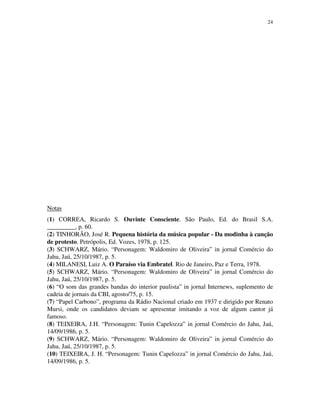 24




Notas
(1) CORREA, Ricardo S. Ouvinte Consciente. São Paulo, Ed. do Brasil S.A.
_________, p. 60.
(2) TINHORÃO, José R. Pequena história da música popular - Da modinha à canção
de protesto. Petrópolis, Ed. Vozes, 1978, p. 125.
(3) SCHWARZ, Mário. “Personagem: Waldomiro de Oliveira” in jornal Comércio do
Jahu, Jaú, 25/10/1987, p. 5.
(4) MILANESI, Luiz A. O Paraíso via Embratel. Rio de Janeiro, Paz e Terra, 1978.
(5) SCHWARZ, Mário. “Personagem: Waldomiro de Oliveira” in jornal Comércio do
Jahu, Jaú, 25/10/1987, p. 5.
(6) “O som das grandes bandas do interior paulista” in jornal Internews, suplemento de
cadeia de jornais da CBI, agosto/75, p. 15.
(7) “Papel Carbono”, programa da Rádio Nacional criado em 1937 e dirigido por Renato
Mursi, onde os candidatos deviam se apresentar imitando a voz de algum cantor já
famoso.
(8) TEIXEIRA, J.H. “Personagem: Tunin Capelozza” in jornal Comércio do Jahu, Jaú,
14/09/1986, p. 5.
(9) SCHWARZ, Mário. “Personagem: Waldomiro de Oliveira” in jornal Comércio do
Jahu, Jaú, 25/10/1987, p. 5.
(10) TEIXEIRA, J. H. “Personagem: Tunin Capelozza” in jornal Comércio do Jahu, Jaú,
14/09/1986, p. 5.
 