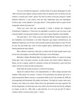 26


       “E essa é a história da orquestra”, concluiu Tunin. E eu quase despenquei do sofá.
“Não é possível que alguém consiga resumir trinta ou quarenta anos de história em dez
minutos e concluir que é tudo”, pensei. Foi mais ou menos assim que começou a minha
primeira entrevista e, com certeza, uma das mais importantes para esta reportagem.
Confesso que vi meu trabalho ir “por água abaixo”. Como poderia fazê-lo a partir de dez
minguados minutos de entrevista?
       Talvez por estar mais que acostumado a contar a história das orquestras
Continental e Capelozza, o Tunin deve ter aprendido a resumi-la e por isso nem se deu
conta da rapidez com que quase liquidou a entrevista. E quase liquidou o meu trabalho.
       Por outro lado, o “seo” Tunin, como é conhecido Plácido Antonio Capelozza, um
dos fundadores da Continental e da Líder Orquestra (que depois transformou-se em
Orquestra Capelozza), aos 83 anos, não economiza palavras para elogiar os anos 50, fase
de ouro das jazz-bands que, como se dizia naquela época, abrilhantavam os bailes do
interior paulista de todo o Brasil.
       Mas voltemos à entrevista. São mais ou menos três da tarde quando aparece por
ali um novo personagem, convidado pelo Tunin para o nosso bate-papo.
       Baixinho e falante, Reodante Pepe, ou simplesmente Dante, é o oposto do amigo
Tunin que é alto e de pouca conversa, ou pelo menos, sem muitos rodeios. Quanto ao
Dante, era de se esperar, afinal foi o primeiro crooner da Continental e como todo bom
cantor, ele deve ser antes de tudo comunicativo.
       Estão todos de acordo em gravar e a entrevista recomeça.
       Apesar do contraste físico e de comportamento, os velhos amigos possuem uma
também velha paixão em comum: a música. E foi justamente essa paixão que levou o
então inexperiente Dante a encarar o seu primeiro baile no dia 7 de setembro de 1940, dia
da inauguração da Continental. Ele lembra com humor: “Eu tinha lá os meus vintes anos.
Cantava, mas cantava em seresta. Nunca havia me apresentado com uma orquestra. No
dia da inauguração, eu tremia que nem vara-verde! (risos) Eu tomei um litro de conhaque
ou uísque, eu não sei... Mas olha, a cada intervalo, eu ia lá e pá, pá, pá!! E voltava.
Acabou o baile e eu estava meio assim...” (risos)
 