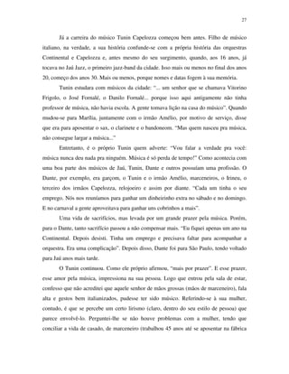 27


       Já a carreira do músico Tunin Capelozza começou bem antes. Filho de músico
italiano, na verdade, a sua história confunde-se com a própria história das orquestras
Continental e Capelozza e, antes mesmo do seu surgimento, quando, aos 16 anos, já
tocava no Jaú Jazz, o primeiro jazz-band da cidade. Isso mais ou menos no final dos anos
20, começo dos anos 30. Mais ou menos, porque nomes e datas fogem à sua memória.
       Tunin estudara com músicos da cidade: “... um senhor que se chamava Vitorino
Frigolo, o José Fornalé, o Danilo Fornalé... porque isso aqui antigamente não tinha
professor de música, não havia escola. A gente tomava lição na casa do músico”. Quando
mudou-se para Marília, juntamente com o irmão Amélio, por motivo de serviço, disse
que era para aposentar o sax, o clarinete e o bandoneom. “Mas quem nasceu pra música,
não consegue largar a música...”
       Entretanto, é o próprio Tunin quem adverte: “Vou falar a verdade pra você:
música nunca deu nada pra ninguém. Música é só perda de tempo!” Como acontecia com
uma boa parte dos músicos de Jaú, Tunin, Dante e outros possuíam uma profissão. O
Dante, por exemplo, era garçom, o Tunin e o irmão Amélio, marceneiros, o Irineu, o
terceiro dos irmãos Capelozza, relojoeiro e assim por diante. “Cada um tinha o seu
emprego. Nós nos reuníamos para ganhar um dinheirinho extra no sábado e no domingo.
E no carnaval a gente aproveitava para ganhar uns cobrinhos a mais”.
       Uma vida de sacrifícios, mas levada por um grande prazer pela música. Porém,
para o Dante, tanto sacrifício passou a não compensar mais. “Eu fiquei apenas um ano na
Continental. Depois desisti. Tinha um emprego e precisava faltar para acompanhar a
orquestra. Era uma complicação”. Depois disso, Dante foi para São Paulo, tendo voltado
para Jaú anos mais tarde.
       O Tunin continuou. Como ele próprio afirmou, “mais por prazer”. E esse prazer,
esse amor pela música, impressiona na sua pessoa. Logo que entrou pela sala de estar,
confesso que não acreditei que aquele senhor de mãos grossas (mãos de marceneiro), fala
alta e gestos bem italianizados, pudesse ter sido músico. Referindo-se à sua mulher,
contudo, é que se percebe um certo lirismo (claro, dentro do seu estilo de pessoa) que
parece envolvê-lo. Perguntei-lhe se não houve problemas com a mulher, tendo que
conciliar a vida de casado, de marceneiro (trabalhou 45 anos até se aposentar na fábrica
 
