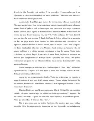 28


de móveis Jahu Progride) e de músico. E ele respondeu: “é uma mulher que é um
espetáculo, se conformou com tudo e não houve problemas...” Diferente, mas não deixa
de ser uma sincera declaração de amor.
       A admiração do público, pelo menos das pessoas mais velhas, é incontestável.
Algo que vem de longe. Uma prova concreta do reconhecimento público dos valores do
músico Tunin Capelozza está na homenagem que recebeu de seu amigo, o maestro
Rubens Leonelli, então regente da Banda Sinfônica da Polícia Militar de São Paulo, por
ocasião da festa do aniversário de Jaú, em 1970. Velho conhecido de Tunin, Leonelli
resolveu fazer-lhe uma surpresa. A Banda Sinfônica da Polícia Militar iria se apresentar
em Jaú, na Igreja Matriz Nossa Senhora do Patrocínio com seus 120 músicos. No
repertório, entre os clássicos da música erudita, estava lá a valsa “Vera Lúcia” composta
por Tunin e dedicada à filha mais nova. Quando a banda começou a executar a valsa em
arranjo sinfônico e o público presente reconheceu a obra do jauense Tunin, todos
explodiram em palmas. Depois de execução da valsa, Tunin dirigiu-se ao maestro e aos
músicos para cumprimentá-los. Consigo levou a pequena Vera Lúcia. “As palmas
continuaram sem parar, por uns 10 minutos! Foi a maior emoção da minha vida!”, conta,
quase em lágrimas.
       Assim como para a filha mais nova, Tunin compôs as valsas “Nida” (dedicada à
esposa Leonilda), “Virgínia” e “Vilma” (para as outras duas filhas) e o choro “Walter”,
dedicado ao seu único filho homem.
       Apesar do seu comportamento simples, Tunin não se preocupa em esconder o
pouco de vaidade de seus mais de 40 anos de músico. “Com o público, barbaridade! Eu
era estimado, barbaridade!! Todo sábado tínhamos 3 ou 4 lugares para escolher. A nossa
orquestra era disputada!”
       O amigo Dante, aos seus 72 anos (e com uma filha de 14!) também não esconde a
vaidade: “O senhor cantaria hoje, em público, se tivesse oportunidade?”, pergunto. “Eu
até cantaria, mas sabe... a gente não tem mais aquela aparência de quando era jovem...
Penso que a mocidade de hoje não daria valor...”
       Não é pra menos que os irmãos Capelozza têm motivos para essa vaidade
incontida. Além do talento em si e justamente por isso, foram eles os fundadores de
 