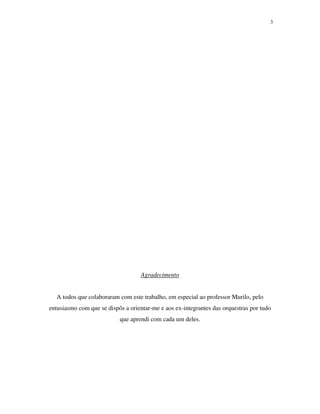 3




                                    Agradecimento


  A todos que colaboraram com este trabalho, em especial ao professor Murilo, pelo
entusiasmo com que se dispôs a orientar-me e aos ex-integrantes das orquestras por tudo
                           que aprendi com cada um deles.
 