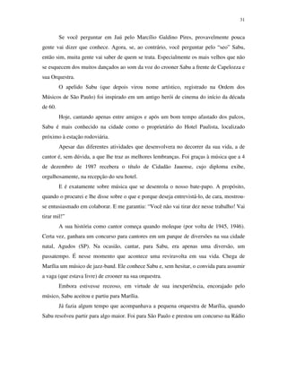 31


         Se você perguntar em Jaú pelo Marcílio Galdino Pires, provavelmente pouca
gente vai dizer que conhece. Agora, se, ao contrário, você perguntar pelo “seo” Sabu,
então sim, muita gente vai saber de quem se trata. Especialmente os mais velhos que não
se esquecem dos muitos dançados ao som da voz do crooner Sabu a frente de Capelozza e
sua Orquestra.
         O apelido Sabu (que depois virou nome artístico, registrado na Ordem dos
Músicos de São Paulo) foi inspirado em um antigo herói de cinema do início da década
de 60.
         Hoje, cantando apenas entre amigos e após um bom tempo afastado dos palcos,
Sabu é mais conhecido na cidade como o proprietário do Hotel Paulista, localizado
próximo à estação rodoviária.
         Apesar das diferentes atividades que desenvolvera no decorrer da sua vida, a de
cantor é, sem dúvida, a que lhe traz as melhores lembranças. Foi graças à música que a 4
de dezembro de 1987 recebera o título de Cidadão Jauense, cujo diploma exibe,
orgulhosamente, na recepção do seu hotel.
         E é exatamente sobre música que se desenrola o nosso bate-papo. A propósito,
quando o procurei e lhe disse sobre o que e porque deseja entrevistá-lo, de cara, mostrou-
se entusiasmado em colaborar. E me garantiu: “Você não vai tirar dez nesse trabalho! Vai
tirar mil!”
         A sua história como cantor começa quando moleque (por volta de 1945, 1946).
Certa vez, ganhara um concurso para cantores em um parque de diversões na sua cidade
natal, Agudos (SP). Na ocasião, cantar, para Sabu, era apenas uma diversão, um
passatempo. É nesse momento que acontece uma reviravolta em sua vida. Chega de
Marília um músico de jazz-band. Ele conhece Sabu e, sem hesitar, o convida para assumir
a vaga (que estava livre) de crooner na sua orquestra.
         Embora estivesse receoso, em virtude de sua inexperiência, encorajado pelo
músico, Sabu aceitou e partiu para Marília.
         Já fazia algum tempo que acompanhava a pequena orquestra de Marília, quando
Sabu resolveu partir para algo maior. Foi para São Paulo e prestou um concurso na Rádio
 