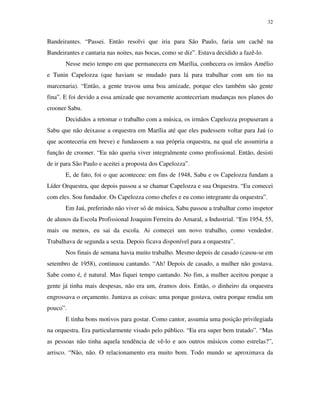 32


Bandeirantes. “Passei. Então resolvi que iria para São Paulo, faria um cachê na
Bandeirantes e cantaria nas noites, nas bocas, como se diz”. Estava decidido a fazê-lo.
       Nesse meio tempo em que permanecera em Marília, conhecera os irmãos Amélio
e Tunin Capelozza (que haviam se mudado para lá para trabalhar com um tio na
marcenaria). “Então, a gente travou uma boa amizade, porque eles também são gente
fina”. E foi devido a essa amizade que novamente aconteceriam mudanças nos planos do
crooner Sabu.
       Decididos a retomar o trabalho com a música, os irmãos Capelozza propuseram a
Sabu que não deixasse a orquestra em Marília até que eles pudessem voltar para Jaú (o
que aconteceria em breve) e fundassem a sua própria orquestra, na qual ele assumiria a
função de crooner. “Eu não queria viver integralmente como profissional. Então, desisti
de ir para São Paulo e aceitei a proposta dos Capelozza”.
       E, de fato, foi o que aconteceu: em fins de 1948, Sabu e os Capelozza fundam a
Líder Orquestra, que depois passou a se chamar Capelozza e sua Orquestra. “Eu comecei
com eles. Sou fundador. Os Capelozza como chefes e eu como integrante da orquestra”.
       Em Jaú, preferindo não viver só de música, Sabu passou a trabalhar como inspetor
de alunos da Escola Profissional Joaquim Ferreira do Amaral, a Industrial. “Em 1954, 55,
mais ou menos, eu sai da escola. Ai comecei um novo trabalho, como vendedor.
Trabalhava de segunda a sexta. Depois ficava disponível para a orquestra”.
       Nos finais de semana havia muito trabalho. Mesmo depois de casado (casou-se em
setembro de 1958), continuou cantando. “Ah! Depois de casado, a mulher não gostava.
Sabe como é, é natural. Mas fiquei tempo cantando. No fim, a mulher aceitou porque a
gente já tinha mais despesas, não era um, éramos dois. Então, o dinheiro da orquestra
engrossava o orçamento. Juntava as coisas: uma porque gostava, outra porque rendia um
pouco”.
       E tinha bons motivos para gostar. Como cantor, assumia uma posição privilegiada
na orquestra. Era particularmente visado pelo público. “Eu era super bem tratado”. “Mas
as pessoas não tinha aquela tendência de vê-lo e aos outros músicos como estrelas?”,
arrisco. “Não, não. O relacionamento era muito bom. Todo mundo se aproximava da
 