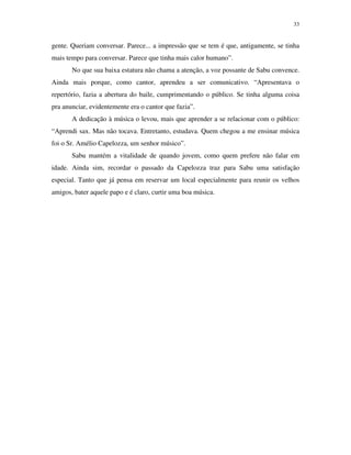 33


gente. Queriam conversar. Parece... a impressão que se tem é que, antigamente, se tinha
mais tempo para conversar. Parece que tinha mais calor humano”.
       No que sua baixa estatura não chama a atenção, a voz possante de Sabu convence.
Ainda mais porque, como cantor, aprendeu a ser comunicativo. “Apresentava o
repertório, fazia a abertura do baile, cumprimentando o público. Se tinha alguma coisa
pra anunciar, evidentemente era o cantor que fazia”.
       A dedicação à música o levou, mais que aprender a se relacionar com o público:
“Aprendi sax. Mas não tocava. Entretanto, estudava. Quem chegou a me ensinar música
foi o Sr. Amélio Capelozza, um senhor músico”.
       Sabu mantém a vitalidade de quando jovem, como quem prefere não falar em
idade. Ainda sim, recordar o passado da Capelozza traz para Sabu uma satisfação
especial. Tanto que já pensa em reservar um local especialmente para reunir os velhos
amigos, bater aquele papo e é claro, curtir uma boa música.
 
