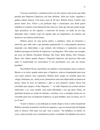 35


       O jovem saxofonista e clarinetista (talvez um dos músicos mais jovens que tenha
passado pela Orquestra Capelozza) está bem diferente. Além dos óculos, engordou e
ganhou cabelos brancos. Com pouco mais de 60 anos, Roberto Pavan é porém, uma
pessoa muito ativa. Talvez a sua profissão (hoje é comerciante, mas desde garoto
trabalhou no comércio como balconista) lhe exija isso. Tanto que não quis perder tempo.
Após procurá-lo, no dia seguinte, o entrevistei ali mesmo, no fundo da sua loja,
debruçado sobre o balcão. Logo em seguida, após nos despedirmos, ele retomou sem
demora os seus afazeres profissionais.
       Roberto parece ser uma pessoa prática e cuidadosa. Antes de iniciarmos a
entrevista, quis saber tudo o que pretendia perguntar-lhe. E a cada pergunta, procurava
responder com objetividade, o que contudo, não disfarçava o saudosismo com que
lembrava passagens da história de Capelozza e sua Orquestra. “Nós saímos, por exemplo,
pra tocar em Marília, Presidente Prudente, Rio Claro, Barra Bonita, Dois Córregos,
Bauru, Lins. Então, quando chegava a Orquestra Capelozza, não precisava falar mais
nada! A receptividade era maravilhosa! E nós percebíamos isso, mas nós éramos
humildes”.
       Para Roberto Pavan, maravilhoso era também o relacionamento entre os músicos.
Mesmo se no início, quando entrou para a Capelozza, sentia-se despreparado para tocar
com outros músicos mais experientes, Roberto disse sempre ter recebido apoio dos
colegas. Entretanto, ele, desde jovem, demonstrava uma certa objetividade na maneira de
pensar. Antes de tocar na Capelozza e após os seus primeiros estudos, Pavan fora
convidado para integrar a Líder Orquestra. “... na Líder Orquestra já existiam músicos
tradicionais e eu, como amador, senti muita dificuldade e tive que parar. Então, me
aprofundei bastante no estudo do clarinete e saxofone e tive a satisfação imensa em ser
convidado para tocar na Orquestra Capelozza, na qual trabalhei, mais ou menos, uns 12
ou 13 anos”.
       O amor à música e a sua dedicação ao estudo chegou a levar o então inexperiente
Roberto à posição de primeiro saxofone da orquestra, o que era uma posição privilegiada
entre os músicos. Para tanto, teve que “suar a camisa”. “Eu trabalhava no balcão. Às
vezes, voltava do baile com o instrumento na mão e ia trabalhar. Eu trabalhava das oito às
 