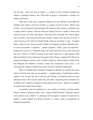 36


seis da tarde - tinha uma hora de almoço - e estudava à noite. Estudava também nos
sábados e domingos durante o dia. Toda noite eu pegava o instrumento e estudava, no
mínimo, duas horas”.
       Além disso, como toda a orquestra, Roberto teve que enfrentar o lado difícil do
trabalho como músico, como por exemplo, as viagens em dias de chuva. “Houve uma
ocasião... eu era responsável pela montagem da orquestra, pelas estantes, as partituras, era
eu quem punha as pastas. Cada um tinha uma função. Essa era a minha. E houve uma
ocasião em que nós fomos para Bariri e deu uma chuva tremenda. Nós saímos daqui,
mais ou menos, cinco horas da tarde para começar o baile às dez da noite, 22 horas. E
como é que faz com o barro da estrada? Então, tinha que acorrentar o carro... E quando
furava o pneu, era um ‘deus-me-acuda’! Enfim, nós chegamos em Bariri. Montado tudo -
eu estava procurando o repertório - quando perguntei: ‘Cadê a pasta do repertório?’
Esqueceram em Jaú. E aí? Naquele tempo, não tinha outro jeito: eu tive que voltar para
Jaú com o chofer. E o baile ia começar às dez horas. Eram nove e meia quando eu dei
falta do repertório. E pra voltar para com aquela chuva? O que a orquestra fez? Ela tocou,
porque nós tínhamos músicos como o Amélio Capelozza, Tunin Capelozza, Hélio Cioti,
Luis Mingueti, nós tínhamos o Caraciti... Então, eles começaram a tocar, tocar... e eu
voltei para Jaú. Cheguei em Bariri meia noite. Eu estava inteirinho embarreado”.
       Sobre a rivalidade entre Continental e Capelozza, Roberto, ao contrário dos outros
músicos, foi bem mais claro em sua opinião: “... naquele tempo, a Continental se achava
superior a nós, só que não era! E sabe por quê? Porque a Continental tinha um estilo
diferente de tocar. Eles tocavam muito forte, alto. Mas o dançarino gostava realmente era
de dançar com a Capelozza, porque era uma orquestra mais suave”. Apesar da rivalidade,
ele garantiu que sempre foram amigos.
       A propósito, antes de aperfeiçoar os seus estudos em música no Conservatório
Jauense, tomou as primeiras lições com o maestro Danilo Fornalé (“expoente máximo
como professor que conheci!”) e participou de um pequeno conjunto (do qual não se
lembra o nome) dirigido por Romeu Fornalé, os irmãos, ambos ex-integrantes da
Orquestra Continental.
 