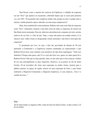 37


       Para Pavan, como a maioria dos músicos da Capelozza, o trabalho da orquestra
era um “bico” que ajudava no orçamento, sobretudo depois que se casou pela primeira
vez, em 1952. “O casamento não complicou minha vida, porque eu amo e sempre amei a
música e minha primeira esposa, falecida, era uma moça compreensiva”.
       Hoje, bem estabelecido comercialmente, Roberto não sente mais falta da orquestra
como “bico”. Entretanto, lamenta o fato dela como de todas as orquestras do interior de
São Paulo terem terminado. Para ele, além da concorrência dos conjuntos de rock, um dos
motivos do seu fim, é o fato de que “hoje, o moço não pensa em estudar música. E os
músicos mais velhos foram se desgastando, foram morrendo e não houve renovação das
orquestras”.
       E justamente por isso, ou seja, o fato das jazz-bands da década de 50 (em
particular a Continental e a Capelozza) estarem condenadas ao esquecimento, é que
Roberto Pavan disse estar contente com iniciativas do tipo desta reportagem. “Acho isso
fantástico! Porque tudo passa, não? E se você não fizer isso, quem vai saber quem foi o
Roberto Pavan? Não que eu faça questão, aliás, eu não acho que se deva marcar o fulano
de tal, mas principalmente as duas orquestras. Inclusive, eu já pensei no dia de Santa
Cecília, 28 de novembro (1), fazer uma exposição na minha vitrine, mostrar para o
público jauense ou quiçá, da região, através de uma exposição de fotos, o que foram
realmente a Orquestra Continental, a Orquestra Capelozza, os seus músicos... Esse é o
sentido da coisa...”




Nota
(1) O entrevistado se enganou sobre a data da festa de Santa Cecília. A data correta é 22
de novembro.
 