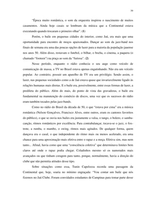 39


       “Época muito romântica, o som da orquestra inspirou o nascimento de muitos
casamentos. Ainda hoje casais se lembram da música que a Continental estava
executando quando trocaram o primeiro olhar”. (1)
       Porém, o baile em pequenas cidades do interior, como Jaú, era mais que uma
oportunidade para encontro de moços apaixonados. Dançar ao som da jazz-band nos
finais de semana era uma das poucas opções de lazer para a maioria da população jauense
nos anos 50. Além disso, restavam o futebol, o bilhar, o bocha, o cinema, a paquera (o
chamado “footeen”) na praça ao som da “furiosa”. (2)
       Nesse período, enquanto o rádio conhecia o seu auge como veículo de
comunicação de massa, a TV no Brasil estava apenas engatinhando. Não era um veículo
popular. Ao contrário, possuir um aparelho de TV era um privilégio. Sendo assim, o
lazer, nas pequenas sociedades como a de Jaú estava quase que invariavelmente ligado às
relações humanas mais diretas. E o baile era, possivelmente, entre essas formas de lazer, a
predileta do público. Além do mais, do ponto de vista das gravadoras, o baile era
fundamental na manutenção do comércio de discos, uma vez que os sucessos do rádio
eram também tocados pelas jazz-bands.
       Como no rádio do Brasil da década de 50, o que “estava por cima” era a música
romântica (Nelson Gonçalves, Francisco Alves, entre outros, eram os cantores favoritos
do público), o que se ouvia nos bailes era justamente a valsa, o tango, o bolero, o samba-
canção, ritmos românticos por excelência. Para contrabalançar, tocava-se o jazz, o fox-
trote, a rumba, o mambo, o swing, ritmos mais agitados. De qualquer forma, quem
dançava era o casal, o que independente do ritmo mais ou menos acelerado, era uma
chance para uma aproximação mais efetiva entre o rapaz e a moça. Efetiva sim, mas nem
tanto... Afinal, havia como que uma “consciência coletiva” que determinava limites bem
claros até onde o rapaz podia chegar. Coladinhos mesmo só os namorados mais
avançados ou que tinham coragem para tanto, porque, normalmente, havia a direção do
clube que não permitia atitudes desse tipo.
       Sobre situações como essa, Tunin Capelozza recorda uma passagem da
Continental que, hoje, soaria no mínimo engraçada: “Vou contar um baile que nós
fizemos no Jaú Clube. Foram convidados estudantes de Campinas para tomar parte desse
 