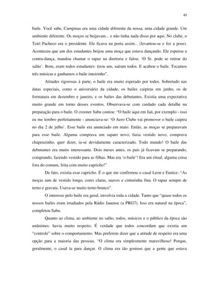 40


baile. Você sabe, Campinas era uma cidade diferente da nossa, uma cidade grande. Um
ambiente diferente. Os moços se beijavam... e não tinha nada disso por aqui. No clube, o
Totó Pacheco era o presidente. Ele ficava na porta assim... (levantou-se e fez a pose).
Aconteceu que um dos estudantes beijou uma moça que estava dançando. Ele esperou a
contra-dança, mandou chamar o rapaz na diretoria e falou: ‘O Sr. pode se retirar do
salão`. Bom, eram todos estudantes: tirou um, saíram todos. E acabou o baile. Tocamos
três músicas e ganhamos o baile inteirinho”.
       Atitudes rigorosas à parte, o baile era muito esperado por todos. Sobretudo nas
datas especiais, como o aniversário da cidade, os bailes caipiras em junho, os de
formatura em dezembro e janeiro, e os bailes das debutantes. Existia uma expectativa
muito grande em torno desses eventos. Observava-se com cuidado cada detalhe na
preparação para o baile. O crooner Sabu contou: “O baile aqui em Jaú, por exemplo - isso
eu me lembro perfeitamente - anunciava-se: ‘O Aero Clube vai promover o baile caipira
no dia 2 de julho`. Esse baile era anunciado em maio. Então, as moças se preparavam
para esse baile. Alguma comprava um sapato novo, fazia vestido novo, comprava
chapeuzinho, quer dizer, ia-se devidamente caracterizado. Todo mundo! O baile das
debutantes era muito interessante. Dois meses antes, os pais já ficavam se preparando,
comprando, fazendo vestido para as filhas. Mas era ‘o baile’! Era um ritual, alguma coisa
fora do comum, feita com muito capricho!”
       De fato, existia esse capricho. É o que me confirmou o casal Leon e Eunice: “As
moças iam de vestido longo, cores claras, suaves e cinturinha fina. O rapaz sempre de
terno e gravata. Usava-se muito terno branco”.
       O interesse pelo baile era geral, envolvia toda a cidade. Tanto que “quase todos os
nossos bailes eram irradiados pela Rádio Jauense (a PRG7). Isso era natural na época”,
completou Sabu.
       Quanto ao clima, ao ambiente no salão, todos, músicos e o público da época são
unânimes: havia muito respeito. É verdade que todos concordam que existia um
“controle” sobre o comportamento. Mas preferem dizer que a atitude de respeito era uma
opção para a maioria das pessoas. “O clima era simplesmente maravilhoso! Porque,
geralmente, o casal ia para dançar. O clima era tão gostoso que a gente que estava
 