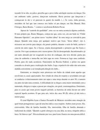 41


tocando lá no alto, no palco, percebia que o povo tinha satisfação enorme em dançar. Era
um ambiente sadio, gostoso, dançavam realmente. Havia pessoas que dançavam e
começavam às dez e só paravam às quatro da manhã. (...) Às vezes, tinha pessoas,
mocinhos de Jaú que iam conosco nos bailes só pra dançar, em São Manoel, Dois
Córregos, Barra Bonita...”, contou o saxofonista Roberto Pavan.
       Apesar do “controle de qualidade”, uma vez ou outra acontecia alguma confusão.
O meu próprio pai, Bruno Marques, contou-me que, certa vez, em um baile no “Clube
Dansante Operário”, um primo nosso “recebeu tábua” de uma moça ao convidá-la para
dançar. Quando uma moça, por qualquer motivo que fosse, “desse tábua”, isto é,
recusasse um convite para dançar, ela jamais poderia, durante o resto do baile, aceitar o
convite de outro rapaz. Se o fizesse, estaria desrespeitando o primeiro que lhe fizera o
convite. Foi o que aconteceu com o nosso primo. Ele foi desrespeitado. Inconformado e já
um tanto alterado por ter exagerado na dose do conhaque, não teve dúvida: partiu pra
cima da senhorita e meteu-lhe um belo tapa no rosto. Formou-se logo uma confusão.
Porém, para ele nada aconteceu. Funcionário da Receita Federal, o primo era quem
concedia os alvarás para a realização dos bailes. Logo, expulsá-lo do salão não seria uma
medida conveniente a ser tomada pela direção do clube...
       Entretanto, as situações mais pitorescas nos bailes da cidade eram aquelas que
envolviam os casais apaixonados. Em virtude do clima de respeito e severidade com que
se conduzia o relacionamento entre um rapaz e uma moça durante os anos 50, o namoro
era antes de tudo uma aventura. A dificuldade de se chegar a uma maior intimidade com a
namorada, obrigava o rapaz a passar por situações, em geral, constrangedoras. Entretanto,
para os casais que eram jovens naquele período, as barreiras de então davam um sabor
especial àquela aventura. O que para nós, início dos anos 90 (3), talvez já não teria a
menor graça.
       O casal Hipólito Leon e Eunice Pavanelli de Menezes recordou uma situação da
qual foram protagonistas e que dá uma boa idéia a esse respeito. Ambos eram jovens. Ele,
extrovertido, filho de família humilde. Ela, introvertida, filha de família abastada e
tradicional da cidade. “Quando a gente almoçava na casa dela, na mesa, ninguém abria a
boca. Só falava o pai”. Provavelmente por isso, para Leon, Eunice era uma pessoa difícil.
 