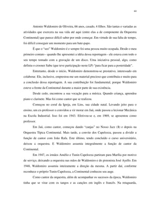 44




       Antonio Waldomiro de Oliveira, 66 anos, casado, 4 filhos. São tantas e variadas as
atividades que exercera na sua vida até aqui (entre elas a de componente da Orquestra
Continental) que parece difícil saber por onde começar. Em virtude de sua falta de tempo,
foi difícil conseguir um momento para um bate-papo.
       É que o “seo” Waldomiro é e sempre foi uma pessoa muito ocupada. Desde o meu
primeiro contato - quando lhe apresentei a idéia dessa reportagem - ele estava com todo o
seu tempo tomado com a gravação de um disco. Uma iniciativa pessoal, algo, como
definiu o crooner Sabu (que teve participação neste LP) “para ficar para a posteridade”.
       Entretanto, desde o início, Waldomiro demonstrou-se prestativo, interessado em
colaborar. Ele, inclusive, emprestou-me um material precioso que contribuiu e muito para
a conclusão dessa reportagem. A sua contribuição foi fundamental, porque Waldomiro
esteve a frente da Continental durante a maior parte de sua existência.
       Desde cedo, encontrou a sua vocação para a música. Quando criança, aprendeu
piano e clarinete. Mas foi como cantor que se realizou.
       Começou no coral da Igreja, em Lins, sua cidade natal. Levando jeito para o
ensino, um ex-professor o convidou a vir morar em Jaú, onde passou a lecionar Mecânica
na Escola Industrial. Isso foi em 1943. Efetivou-se e, em 1969, se aposentou como
professor.
       Em Jaú, como cantor, começou dando “canjas” no Nosso Jazz (1) e depois na
Orquestra Típica Continental. Mais tarde, a convite dos Capelozza, passou a dividir a
função de cantor com João Rafa. Este último, tendo concluído o curso universitário,
deixou a orquestra. E Waldomiro assumiu integralmente a função de cantor da
Continental.
       Em 1947, os irmãos Amélio e Tunin Capelozza partiram para Marília por motivo
de serviço, deixando a orquestra nas mãos de Waldomiro e do pistonista José Ayello. Em
1948, Waldomiro assumiu inteiramente a direção da mesma. A partir daí, conforme
reconhece o próprio Tunin Capelozza, a Continental conheceu seu auge.
       Como cantor da orquestra, além de acompanhar os sucessos da época, Waldomiro
tinha que se virar com os tangos e as canções em inglês e francês. Na retaguarda,
 