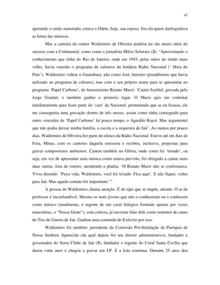 45


apoiando o então namorado, estava a Odete, hoje, sua esposa. Era ela quem datilografava
as letras das músicas.
       Mas a carreira do cantor Waldomiro de Oliveira poderia ter ido muito além do
sucesso com a Continental, como conta o jornalista Mário Schwarz (2): “Aproveitando o
conhecimento que tinha do Rio de Janeiro, onde em 1943, pelas mãos do irmão mais
velho, havia vencido o programa de calouros da lendária Rádio Nacional (‘ Hora do
Pato’), Waldomiro voltou à Guanabara, não como José Antonio (pseudônimo que havia
utilizado no programa de calouro), mas com o seu próprio nome para se apresentar no
programa ‘Papel Carbono’, do famosíssimo Renato Mursi: ‘Cantei Jezebel, gravada pelo
Jorge Goulart, e também ganhei o primeiro lugar. O Mursi quis me contratar
imediatamente para fazer parte do ‘cast’ da Nacional, prometendo que se eu ficasse, ele
me conseguiria uma gravação dentro de três meses, assim como tinha conseguido para
outro vencedor de ‘Papel Carbono’ há pouco tempo, o Agnaldo Rayol. Mas argumentei
que não podia deixar minha família, a escola e a orquestra de Jaú’. Ao menos por pouco
dias, Waldomiro de Oliveira fez parte do elenco da Rádio Nacional. Esteve até em Juiz de
Fora, Minas, com os cantores daquela emissora e recebeu, inclusive, propostas para
gravar compositores anônimos. Cantou também no Glória, onde conta foi ‘trisado’, ou
seja, em vez de apresentar uma música como estava previsto, foi obrigado a cantar mais
duas outras, fora do roteiro, atendendo a platéia. ‘O Renato Mursi não se conformava.
Vivia dizendo: ‘Puxa vida, Waldomiro, você foi trisado. Fica aqui’. E não fiquei, voltei
para Jaú. Mas aquele contato foi importante’.”
       A pessoa do Waldomiro chama atenção. É do tipo que se impõe, atirado. O ar de
professor é inconfundível. Mesmo os mais jovens que não o conheceram ou o conhecem
como músico (atualmente, é regente de um coral litúrgico formado apenas por vozes
masculinas, o “Nossa Gente”), com certeza, já ouviram falar dele como instrutor de canto
do Tiro de Guerra de Jaú. Ganhou uma comenda do Exército por isso.
       Waldomiro foi também: presidente da Comissão Pró-Instalação da Paróquia de
Nossa Senhora Aparecida (da qual depois foi seu diretor administrativo), fundador e
governador do Serra Clube de Jaú (3), fundador e regente do Coral Santa Cecília que
durou vinte anos e chegou a gravar um LP. E a lista continua. Durante 25 anos deu
 