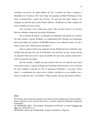 46


assistência aos presos da cadeia pública de Jaú, é membro do Lions e pertence à
Irmandade dos Vicentinos. Há 9 anos dirige um programa na Rádio Piratininga de Jaú,
todas as quintas-feiras, a partir das 22 horas. “É assim que Jaú canta” chegou a ser
irradiado em todo País pelo extinto Projeto Minerva. Waldomiro foi ainda vendedor em
uma revendedora de carros de Jaú.
        Seu curriculum vitae é ainda mais extenso. Mas até aqui dá pra se ter uma boa
idéia da vitalidade e disposição do maestro Waldomiro.
        Em se tratando de música, as realizações de Waldomiro não param em si mesmo.
Seu filho homem, Antonio Waldemir, ou simplesmente Mir, formado em Composição
pela Universidade de Campinas (UNICAMP) tornou-se um conhecido músico de Jaú e
região. Como se diz, “filho de peixe, peixinho é”.
        Entre os antigos músicos das orquestras de Jaú, Waldomiro ficou conhecido como
arrojado pela gravação dois Lps da Continental, uma iniciativa sua que, mesmo devido
aos prejuízos financeiros com os quais ele próprio teve que arcar, projetou ainda mais o
nome da orquestra e da cidade.
        Ele não esconde o orgulho com que realizou tudo isso, em especial como atuou
como cantor, diretor e regente da Orquestra Continental. Recentemente, em um encontro
de corais amadores realizado em Jaú, ao apresentar Waldomiro e seu grupo “Nossa
Gente”, a coordenadora do evento assim o definiu, referindo-se ao seu trabalho com a
música ao longo dos anos: “um lutador!”. Elogios à parte, algo que não dá para contestar.




Notas
(1) O Nosso Jazz foi um dos primeiros jazz-bands de Jaú, fundado pelos irmãos Amélio e
Tunin Capelozza. Com o fim do Nosso Jazz, os irmãos Capelozza fundaram a Orquestra
Continental.
(2) SCHWARZ, Mário. “Personagem: Waldomiro de Oliveira” in Jornal Comércio do
Jahu, Jaú, 25/10/1987, p. 5.
(3) Entidade católica que trabalha pelas vocações sacerdotais e religiosas.
 