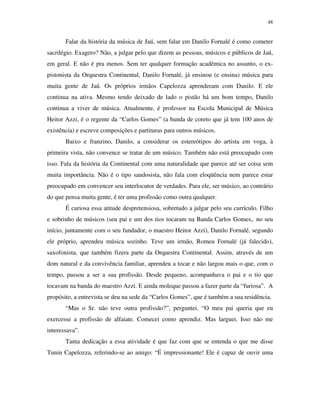 48


       Falar da história da música de Jaú, sem falar em Danilo Fornalé é como cometer
sacrilégio. Exagero? Não, a julgar pelo que dizem as pessoas, músicos e públicos de Jaú,
em geral. E não é pra menos. Sem ter qualquer formação acadêmica no assunto, o ex-
pistonista da Orquestra Continental, Danilo Fornalé, já ensinou (e ensina) música para
muita gente de Jaú. Os próprios irmãos Capelozza aprenderam com Danilo. E ele
continua na ativa. Mesmo tendo deixado de lado o pistão há um bom tempo, Danilo
continua a viver de música. Atualmente, é professor na Escola Municipal de Música
Heitor Azzi, é o regente da “Carlos Gomes” (a banda de coreto que já tem 100 anos de
existência) e escreve composições e partituras para outros músicos.
       Baixo e franzino, Danilo, a considerar os estereótipos do artista em voga, à
primeira vista, não convence se tratar de um músico. Também não está preocupado com
isso. Fala da história da Continental com uma naturalidade que parece até ser coisa sem
muita importância. Não é o tipo saudosista, não fala com eloqüência nem parece estar
preocupado em convencer seu interlocutor de verdades. Para ele, ser músico, ao contrário
do que pensa muita gente, é ter uma profissão como outra qualquer.
       É curiosa essa atitude despretensiosa, sobretudo a julgar pelo seu currículo. Filho
e sobrinho de músicos (seu pai e um dos tios tocaram na Banda Carlos Gomes,. no seu
início, juntamente com o seu fundador, o maestro Heitor Azzi), Danilo Fornalé, segundo
ele próprio, aprendeu música sozinho. Teve um irmão, Romeu Fornalé (já falecido),
saxofonista, que também fizera parte da Orquestra Continental. Assim, através de um
dom natural e da convivência familiar, aprendeu a tocar e não largou mais o que, com o
tempo, passou a ser a sua profissão. Desde pequeno, acompanhava o pai e o tio que
tocavam na banda do maestro Azzi. E ainda moleque passou a fazer parte da “furiosa”. A
propósito, a entrevista se deu na sede da “Carlos Gomes”, que é também a sua residência.
       “Mas o Sr. não teve outra profissão?”, perguntei. “O meu pai queria que eu
exercesse a profissão de alfaiate. Comecei como aprendiz. Mas larguei. Isso não me
interessava”.
       Tanta dedicação a essa atividade é que faz com que se entenda o que me disse
Tunin Capelozza, referindo-se ao amigo: “É impressionante! Ele é capaz de ouvir uma
 
