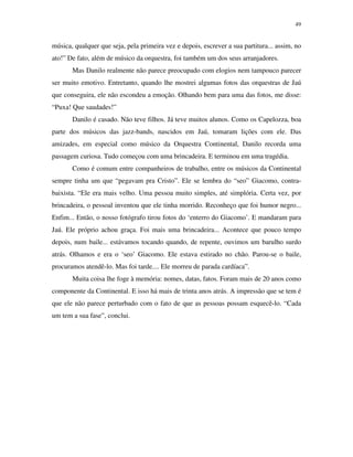 49


música, qualquer que seja, pela primeira vez e depois, escrever a sua partitura... assim, no
ato!” De fato, além de músico da orquestra, foi também um dos seus arranjadores.
       Mas Danilo realmente não parece preocupado com elogios nem tampouco parecer
ser muito emotivo. Entretanto, quando lhe mostrei algumas fotos das orquestras de Jaú
que conseguira, ele não escondeu a emoção. Olhando bem para uma das fotos, me disse:
“Puxa! Que saudades!”
       Danilo é casado. Não teve filhos. Já teve muitos alunos. Como os Capelozza, boa
parte dos músicos das jazz-bands, nascidos em Jaú, tomaram lições com ele. Das
amizades, em especial como músico da Orquestra Continental, Danilo recorda uma
passagem curiosa. Tudo começou com uma brincadeira. E terminou em uma tragédia.
       Como é comum entre companheiros de trabalho, entre os músicos da Continental
sempre tinha um que “pegavam pra Cristo”. Ele se lembra do “seo” Giacomo, contra-
baixista. “Ele era mais velho. Uma pessoa muito simples, até simplória. Certa vez, por
brincadeira, o pessoal inventou que ele tinha morrido. Reconheço que foi humor negro...
Enfim... Então, o nosso fotógrafo tirou fotos do ‘enterro do Giacomo’. E mandaram para
Jaú. Ele próprio achou graça. Foi mais uma brincadeira... Acontece que pouco tempo
depois, num baile... estávamos tocando quando, de repente, ouvimos um barulho surdo
atrás. Olhamos e era o ‘seo’ Giacomo. Ele estava estirado no chão. Parou-se o baile,
procuramos atendê-lo. Mas foi tarde.... Ele morreu de parada cardíaca”.
       Muita coisa lhe foge à memória: nomes, datas, fatos. Foram mais de 20 anos como
componente da Continental. E isso há mais de trinta anos atrás. A impressão que se tem é
que ele não parece perturbado com o fato de que as pessoas possam esquecê-lo. “Cada
um tem a sua fase”, conclui.
 