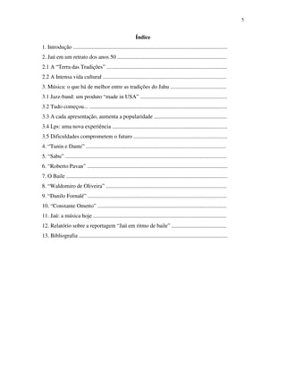 5


                                                               Índice
1. Introdução ..............................................................................................................
2. Jaú em um retrato dos anos 50 ..............................................................................
2.1 A “Terra das Tradições” ......................................................................................
2.2 A Intensa vida cultural ........................................................................................
3. Música: o que há de melhor entre as tradições do Jahu ........................................
3.1 Jazz-band: um produto “made in USA” ..............................................................
3.2 Tudo começou... ..................................................................................................
3.3 A cada apresentação, aumenta a popularidade ....................................................
3.4 Lps: uma nova experiência ..................................................................................
3.5 Dificuldades comprometem o futuro ...................................................................
4. “Tunin e Dante” ....................................................................................................
5. “Sabu” ...................................................................................................................
6. “Roberto Pavan” ....................................................................................................
7. O Baile ...................................................................................................................
8. “Waldomiro de Oliveira” ......................................................................................
9. “Danilo Fornalé” ...................................................................................................
10. “Constante Ometto” ............................................................................................
11. Jaú: a música hoje ...............................................................................................
12. Relatório sobre a reportagem “Jaú em ritmo de baile” .......................................
13. Bibliografia ..........................................................................................................
 