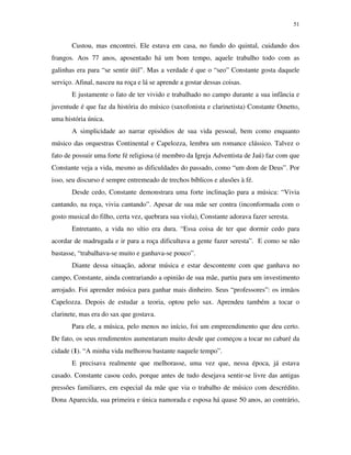 51


       Custou, mas encontrei. Ele estava em casa, no fundo do quintal, cuidando dos
frangos. Aos 77 anos, aposentado há um bom tempo, aquele trabalho todo com as
galinhas era para “se sentir útil”. Mas a verdade é que o “seo” Constante gosta daquele
serviço. Afinal, nasceu na roça e lá se aprende a gostar dessas coisas.
       E justamente o fato de ter vivido e trabalhado no campo durante a sua infância e
juventude é que faz da história do músico (saxofonista e clarinetista) Constante Ometto,
uma história única.
       A simplicidade ao narrar episódios de sua vida pessoal, bem como enquanto
músico das orquestras Continental e Capelozza, lembra um romance clássico. Talvez o
fato de possuir uma forte fé religiosa (é membro da Igreja Adventista de Jaú) faz com que
Constante veja a vida, mesmo as dificuldades do passado, como “um dom de Deus”. Por
isso, seu discurso é sempre entremeado de trechos bíblicos e alusões à fé.
       Desde cedo, Constante demonstrara uma forte inclinação para a música: “Vivia
cantando, na roça, vivia cantando”. Apesar de sua mãe ser contra (inconformada com o
gosto musical do filho, certa vez, quebrara sua viola), Constante adorava fazer seresta.
       Entretanto, a vida no sítio era dura. “Essa coisa de ter que dormir cedo para
acordar de madrugada e ir para a roça dificultava a gente fazer seresta”. E como se não
bastasse, “trabalhava-se muito e ganhava-se pouco”.
       Diante dessa situação, adorar música e estar descontente com que ganhava no
campo, Constante, ainda contrariando a opinião de sua mãe, partiu para um investimento
arrojado. Foi aprender música para ganhar mais dinheiro. Seus “professores”: os irmãos
Capelozza. Depois de estudar a teoria, optou pelo sax. Aprendeu também a tocar o
clarinete, mas era do sax que gostava.
       Para ele, a música, pelo menos no início, foi um empreendimento que deu certo.
De fato, os seus rendimentos aumentaram muito desde que começou a tocar no cabaré da
cidade (1). “A minha vida melhorou bastante naquele tempo”.
       E precisava realmente que melhorasse, uma vez que, nessa época, já estava
casado. Constante casou cedo, porque antes de tudo desejava sentir-se livre das antigas
pressões familiares, em especial da mãe que via o trabalho de músico com descrédito.
Dona Aparecida, sua primeira e única namorada e esposa há quase 50 anos, ao contrário,
 