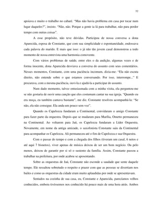 52


apoiava e muito o trabalho no cabaré. “Mas não havia problema em casa por tocar num
lugar daqueles?”, insisto. “Não, não. Porque a gente ia lá para trabalhar, não para perder
tempo com outras coisas”.
       A esse propósito, não teve dúvidas. Participou de nossa conversa a dona
Aparecida, esposa de Constante, que com sua simplicidade e espontaneidade, endossava
cada palavra do marido. E mais que isso: o já não tão jovem casal demonstrou a todo
momento de nossa entrevista uma harmonia comovente.
       Com vários problemas de saúde, entre eles o da audição, algumas vezes e de
forma inocente, dona Aparecida desviava a conversa do assunto com seus comentários.
Nesses momentos, Constante, com uma paciência incomum, dizia-me: “Ela não escuta
direito, não entende sobre o que estamos conversando. Por isso, interrompe...” E
procurava, com a mesma paciência, ouvi-la e ajudá-la a participar do assunto.
       Num dado momento, talvez entusiasmada com a minha visita, ela perguntou-me
se não gostaria de ouvir uma canção que eles costumam cantar na sua igreja. “Quando eu
era moça, eu também cantava bastante”, me diz. Constante resolveu acompanhá-la: “Se
não, ela não consegue. Ela anda um pouco sem voz”.
       Quando os Capelozza fundaram a Continental, convidaram o amigo Constante
para fazer parte da orquestra. Depois que se mudaram para Marília, Ometto permaneceu
na Continental. Ao voltarem para Jaú, os Capelozza fundaram a Líder Orquestra.
Novamente, em nome da antiga amizade, o saxofonista Constante saiu da Continental
para acompanhar os Capelozza. Ali permaneceu até o fim de Capelozza e sua Orquestra.
       Com o passar do tempo e com a chegada dos filhos (tiveram um casal, 6 netos e
até aqui 7 bisnetos), viver apenas de música deixou de ser um bom negócio. Ou pelo
menos, deixou de garantir por si só o sustento da família. Assim, Constante passou a
trabalhar na prefeitura, por onde acabou se aposentando.
       Sobre as orquestras de Jaú, Constante não esconde a saudade que sente daquele
tempo. Ele ressaltou sobretudo o respeito e prazer com que as pessoas se divertiam nos
bailes e como as orquestras da cidade eram muito aplaudidas por onde se apresentavam.
       Sentados na cozinha de sua casa, eu, Constante e Aparecida, parecíamos velhos
conhecidos, embora tivéssemos nos conhecido há pouco mais de uma hora atrás. Ambos
 