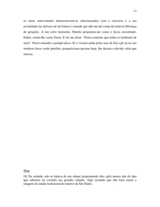 53


os meus entrevistados demonstravam-se entusiasmados com a conversa e a sua
jovialidade me deixava de tal forma à vontade que não me dei conta da notável diferença
de gerações. A um certo momento, Ometto perguntou-me como o havia encontrado.
Então, contei-lhe como fizera. E ele me disse: “Estou contente que tenha se lembrado de
mim”. Posso entender o porquê disso. Se o vissem andar pelas ruas de Jaú a pé ou no seu
modesto fusca verde petróleo, pouquíssimas pessoas hoje, lhe dariam o devido valor que
merece.




Nota
(1) Na verdade, não se tratava de um cabaré propriamente dito, pelo menos não do tipo
que sabemos ter existido nas grandes cidades. Algo recatado que não feria muito a
imagem da cidade tradicional do interior de São Paulo.
 