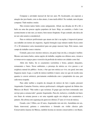55




       Comparar a atividade musical de Jaú nos anos 50, focalizando, em especial, a
atuação das jazz-bands, com os dias atuais, é uma tarefa difícil. Na verdade, nem dá para
comparar. Tudo mudou e muito.
       Não existem tantos bailes como antigamente. Afinal, nas décadas de 40 a 60, o
baile era uma das poucas opções populares de lazer. Hoje, ao contrário, o baile é um
acontecimento se não raro, ao menos, bem menos freqüente. O que contudo, não deixa de
ter um valor atrativo considerável.
       Para os músicos profissionais que atuam em Jaú e na região, é impossível pensar
seu trabalho em termos de orquestra. Aquela formação (cujo número médio ficava entre
15 e 20 elementos) seria insustentável para um grupo musical, hoje. Pelo menos, num
campo de trabalho como o interior.
       Contudo, para esses mesmos músicos, em geral, hoje em dia, a situação é melhor.
Mesmo sem tantos bailes, outras opções de trabalho, surgidas nos últimos anos, vieram a
se tornar novos espaços para o exercício da profissão de músico em cidades como Jaú.
       Além dos bailes, há os casamentos (cerimônia e festa), jantares dançantes,
restaurantes e bares. Nesse ambientes, a presença da música ao vivo passou a ser
exigência natural do público. Assim, o bar que tem música ao vivo, em geral, tem uma
freguesia maior. Logo, o cachê do músico também é maior, uma vez que ele recebe uma
quantia (o couver artístico), previamente estabelecida com o proprietário da casa, por
cada mesa ocupada.
       Para saber melhor a respeito da situação do músico de Jaú e região, procurei
Arquimedes Cantarine Ferreira, músico profissional e delegado regional da Ordem dos
Músicos do Brasil. “Não tenho o que reclamar. O grupo que está bem estruturado, tem
serviço para a semana toda”, garante Arquimedes. Para ele, inclusive, o trabalho em bares
nos finais de semana passou a ser uma segunda opção em relação aos casamentos e
jantares. Ele afirma com segurança de quem nos últimos 27 anos só viveu de música.
       Casado, com 3 filhos, aos 42 anos, Arquimedes tem um trio. Autodidata em sax,
flauta transversal, guitarra e contra-baixo e formado em violão clássico pelo
Conservatório Jauense de Música, também leciona no mesmo conservatório e em Bauru.
 