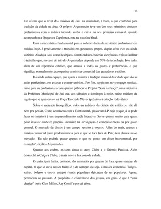 56


Ele afirma que o nível dos músicos de Jaú, na atualidade, é bom, o que contribui para
tradição da cidade na área. O próprio Arquimedes teve um dos seus primeiros contatos
profissionais com a música tocando surdo e caixa no seu primeiro carnaval, quando
acompanhou a Orquestra Capelozza, esta na sua fase final.
       Uma característica fundamental para a sobrevivência da atividade profissional em
música, hoje, é precisamente o trabalho em pequenos grupos, duplas e/ou trios ou ainda
sozinho. Aliado a isso, o uso de órgãos, sintetizadores, baterias eletrônicas, veio a facilitar
o trabalho que, no caso do trio do Arquimedes depende em 70% de tecnologia. Isso tudo,
além de um repertório eclético, que atenda a todos os gostos e preferências, o que
significa, normalmente, acompanhar a música comercial das gravadoras e rádios.
       Há ainda outro espaço, que ajuda a manter a tradição musical da cidade que são as
aulas particulares, em escolas e conservatórios.. Por fim, surgiu um novo espaço musical,
tanto para os profissionais como para o público: o Projeto “Som na Praça”, uma iniciativa
da Prefeitura Municipal de Jaú que, aos sábados e domingos à noite, reúne músicos da
região que se apresentam na Praça Tancredo Neves (próxima à estação rodoviária).
       Sobre o mercado fonográfico, todos os músicos da cidade são enfáticos: não dá
nem pra pensar. Como aconteceu com a Continental, gravar um LP hoje (o que já se pode
fazer no interior) é um empreendimento nada lucrativo. Serve quanto muito para quem
pode investir dinheiro próprio, inclusive na divulgação e comercialização ou por gosto
pessoal. O mercado de discos é um campo restrito a poucos. Além do mais, apenas a
música comercial (com predominância para o que se toca fora do País) tem chance nesse
mercado. “Eu não poderia gravar apenas o que eu gosto, um disco instrumental, por
exemplo”, explica Arquimedes.
       Quando aos clubes, existem ainda o Aero Clube e o Grêmio Paulista. Além
desses, há o Caiçara Clube, o mais novo e luxuoso da cidade.
       Os principais bailes, contudo, são animados por grupos de fora, quase sempre, da
capital. O que se ouve nesses bailes é o de sempre, ou seja, a música comercial. Tangos,
valsas, boleros e outros antigos ritmos populares deixaram de ser populares. Agora,
pertencem ao passado. A propósito, o comentário dos jovens, em geral, é que é “uma
chatice” ouvir Glen Miller, Ray Coniff e por ai afora.
 
