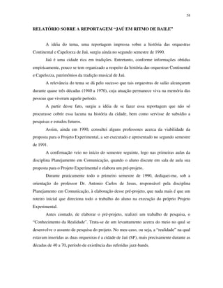 58


RELATÓRIO SOBRE A REPORTAGEM “JAÚ EM RITMO DE BAILE”


       A idéia do tema, uma reportagem impressa sobre a história das orquestras
Continental e Capelozza de Jaú, surgiu ainda no segundo semestre de 1990.
       Jaú é uma cidade rica em tradições. Entretanto, conforme informações obtidas
empiricamente, pouco se tem organizado a respeito da história das orquestras Continental
e Capelozza, patrimônios da tradição musical de Jaú.
       A relevância do tema se dá pelo sucesso que tais orquestras de salão alcançaram
durante quase três décadas (1940 a 1970), cuja atuação permanece viva na memória das
pessoas que viveram aquele período.
       A partir desse fato, surgiu a idéia de se fazer essa reportagem que não só
procurasse cobrir essa lacuna na história da cidade, bem como servisse de subsídio a
pesquisas e estudos futuros.
       Assim, ainda em 1990, consultei alguns professores acerca da viabilidade da
proposta para o Projeto Experimental, a ser executado e apresentado no segundo semestre
de 1991.
       A confirmação veio no início do semestre seguinte, logo nas primeiras aulas da
disciplina Planejamento em Comunicação, quando o aluno discute em sala de aula sua
proposta para o Projeto Experimental e elabora um pré-projeto.
       Durante praticamente todo o primeiro semestre de 1990, dediquei-me, sob a
orientação do professor Dr. Antonio Carlos de Jesus, responsável pela disciplina
Planejamento em Comunicação, à elaboração desse pré-projeto, que nada mais é que um
roteiro inicial que direciona todo o trabalho do aluno na execução do próprio Projeto
Experimental.
       Antes contudo, de elaborar o pré-projeto, realizei um trabalho de pesquisa, o
“Conhecimento da Realidade”. Trata-se de um levantamento acerca do meio no qual se
desenvolve o assunto de pesquisa do projeto. No meu caso, ou seja, a “realidade” na qual
estavam inseridas as duas orquestras é a cidade de Jaú (SP), mais precisamente durante as
décadas de 40 a 70, período de existência das referidas jazz-bands.
 